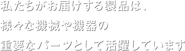 私たちがお届けする製品は、様々な機械や機器の 重要なパーツとして活躍しています 