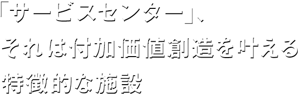 「サービスセンター」、それは付加価値創造を叶える特徴的な施設