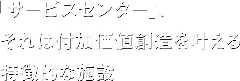 「サービスセンター」、それは付加価値創造を叶える特徴的な施設